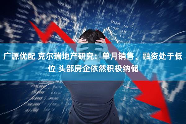 广源优配 克尔瑞地产研究：单月销售、融资处于低位 头部房企依然积极纳储