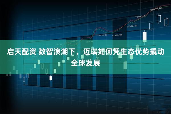 启天配资 数智浪潮下，迈瑞如何凭生态优势撬动全球发展