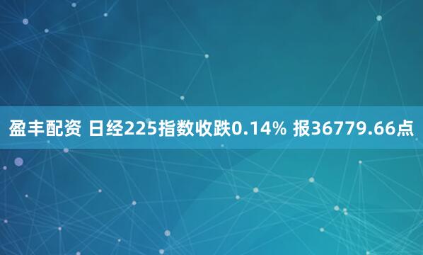 盈丰配资 日经225指数收跌0.14% 报36779.66点