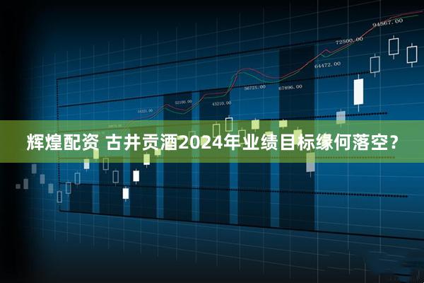 辉煌配资 古井贡酒2024年业绩目标缘何落空？