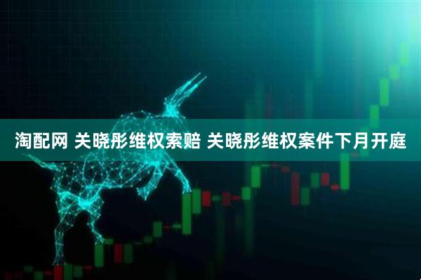 淘配网 关晓彤维权索赔 关晓彤维权案件下月开庭