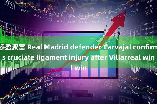 添盈聚富 Real Madrid defender Carvajal confirms cruciate ligament injury after Villarreal win