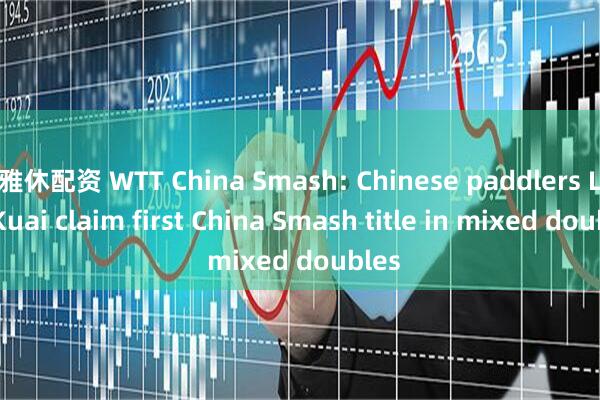 雅休配资 WTT China Smash: Chinese paddlers Lin/Kuai claim first China Smash title in mixed doubles