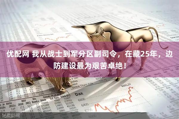 优配网 我从战士到军分区副司令，在藏25年，边防建设最为艰苦卓绝！