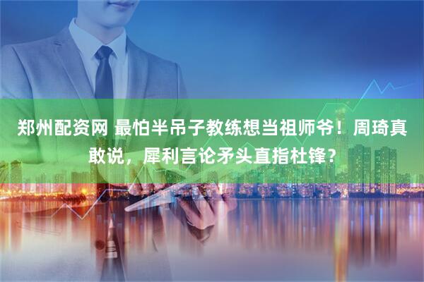 郑州配资网 最怕半吊子教练想当祖师爷！周琦真敢说，犀利言论矛头直指杜锋？
