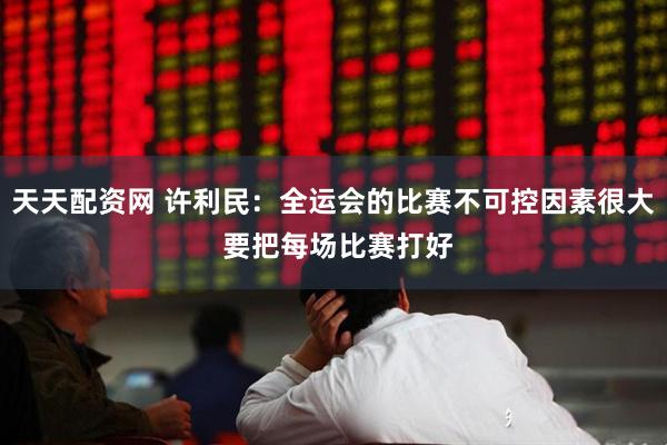天天配资网 许利民：全运会的比赛不可控因素很大 要把每场比赛打好