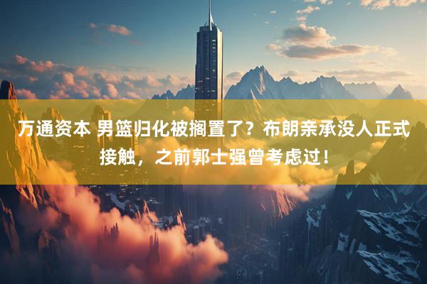 万通资本 男篮归化被搁置了？布朗亲承没人正式接触，之前郭士强曾考虑过！