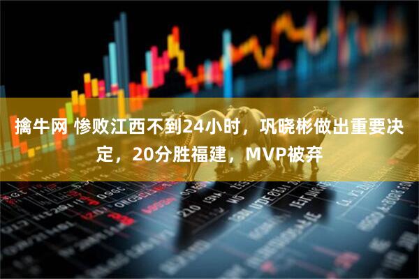 擒牛网 惨败江西不到24小时，巩晓彬做出重要决定，20分胜福建，MVP被弃