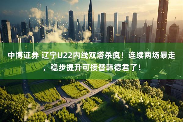 中博证券 辽宁U22内线双塔杀疯！连续两场暴走，稳步提升可接替韩德君了！