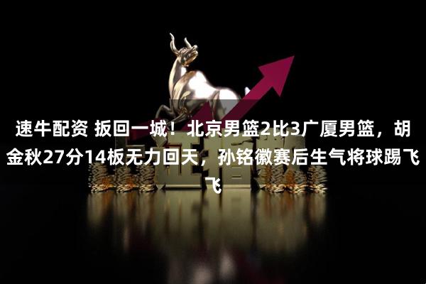 速牛配资 扳回一城！北京男篮2比3广厦男篮，胡金秋27分14板无力回天，孙铭徽赛后生气将球踢飞