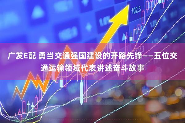 广发E配 勇当交通强国建设的开路先锋——五位交通运输领域代表讲述奋斗故事