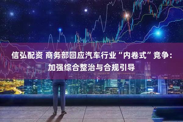 信弘配资 商务部回应汽车行业“内卷式”竞争：加强综合整治与合规引导