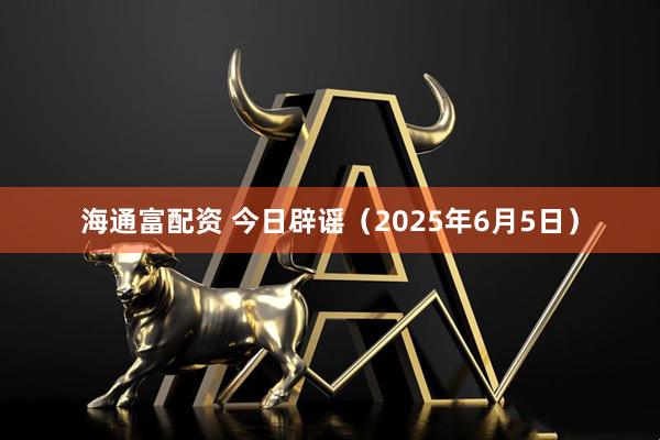 海通富配资 今日辟谣（2025年6月5日）