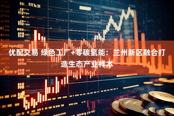 优配交易 绿色工厂+零碳氢能：兰州新区融合打造生态产业样本