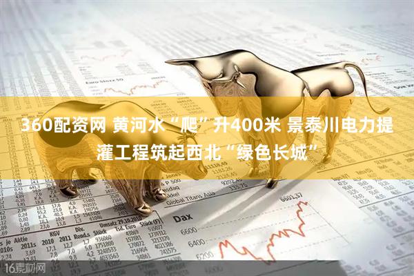 360配资网 黄河水“爬”升400米 景泰川电力提灌工程筑起西北“绿色长城”