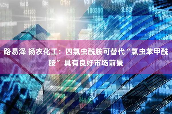 路易泽 扬农化工：四氯虫酰胺可替代“氯虫苯甲酰胺” 具有良好市场前景