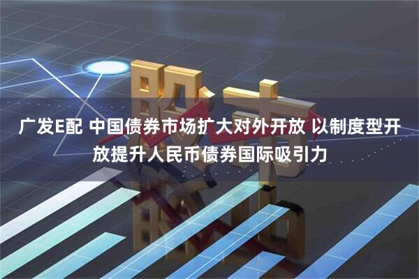广发E配 中国债券市场扩大对外开放 以制度型开放提升人民币债券国际吸引力