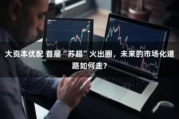 大资本优配 首届“苏超”火出圈，未来的市场化道路如何走？