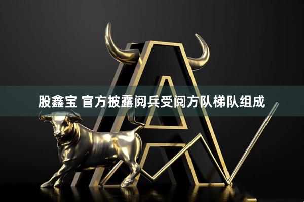 股鑫宝 官方披露阅兵受阅方队梯队组成