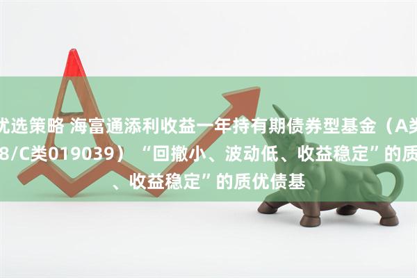 优选策略 海富通添利收益一年持有期债券型基金（A类019038/C类019039） “回撤小、波动低、收益稳定”的质优债基