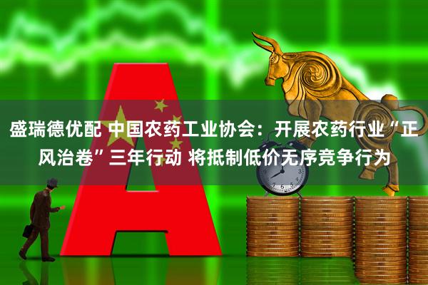 盛瑞德优配 中国农药工业协会：开展农药行业“正风治卷”三年行动 将抵制低价无序竞争行为