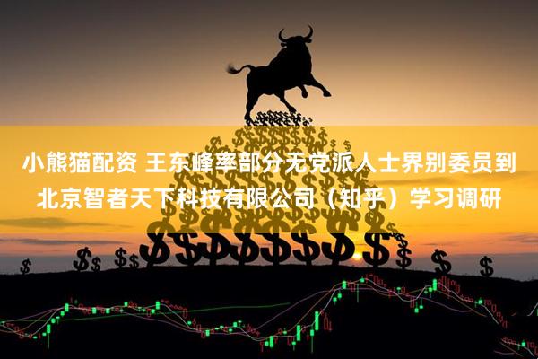 小熊猫配资 王东峰率部分无党派人士界别委员到北京智者天下科技有限公司（知乎）学习调研