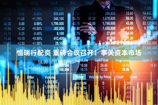 恒瑞行配资 重磅会议召开！事关资本市场
