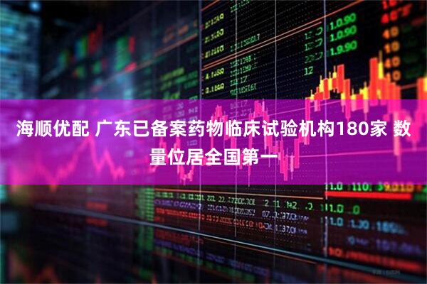 海顺优配 广东已备案药物临床试验机构180家 数量位居全国第一
