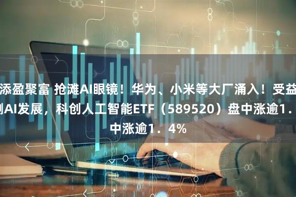添盈聚富 抢滩AI眼镜！华为、小米等大厂涌入！受益端侧AI发展，科创人工智能ETF（589520）盘中涨逾1．4%