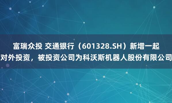 富瑞众投 交通银行（601328.SH）新增一起对外投资，被投资公司为科沃斯机器人股份有限公司
