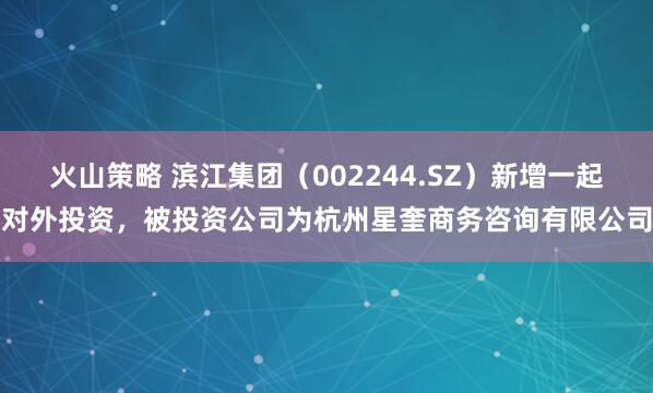 火山策略 滨江集团（002244.SZ）新增一起对外投资，被投资公司为杭州星奎商务咨询有限公司