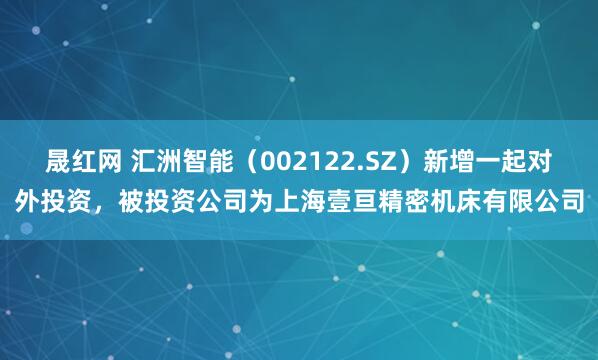 晟红网 汇洲智能（002122.SZ）新增一起对外投资，被投资公司为上海壹亘精密机床有限公司