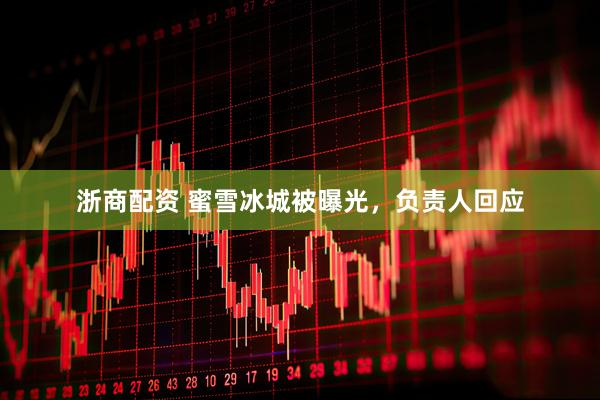 浙商配资 蜜雪冰城被曝光，负责人回应