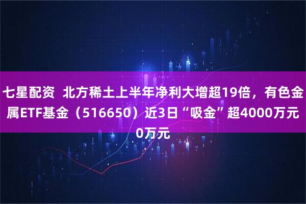 七星配资  北方稀土上半年净利大增超19倍，有色金属ETF基金（516650）近3日“吸金”超4000万元