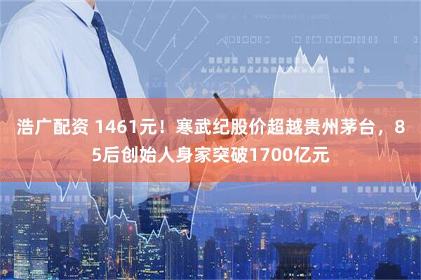 浩广配资 1461元！寒武纪股价超越贵州茅台，85后创始人身家突破1700亿元