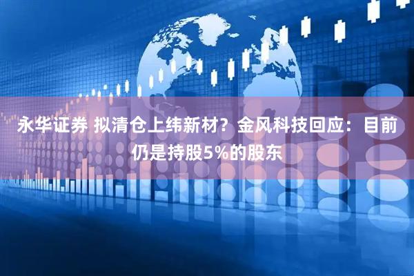 永华证券 拟清仓上纬新材？金风科技回应：目前仍是持股5%的股东