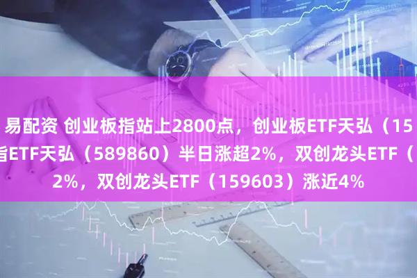 易配资 创业板指站上2800点，创业板ETF天弘（159977）、科创综指ETF天弘（589860）半日涨超2%，双创龙头ETF（159603）涨近4%