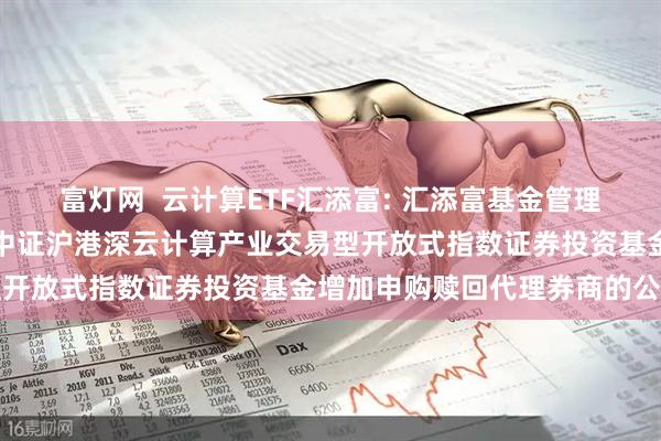富灯网  云计算ETF汇添富: 汇添富基金管理股份有限公司关于汇添富中证沪港深云计算产业交易型开放式指数证券投资基金增加申购赎回代理券商的公告
