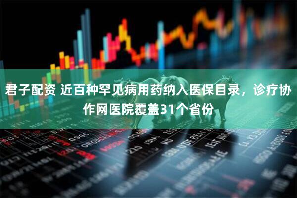 君子配资 近百种罕见病用药纳入医保目录，诊疗协作网医院覆盖31个省份