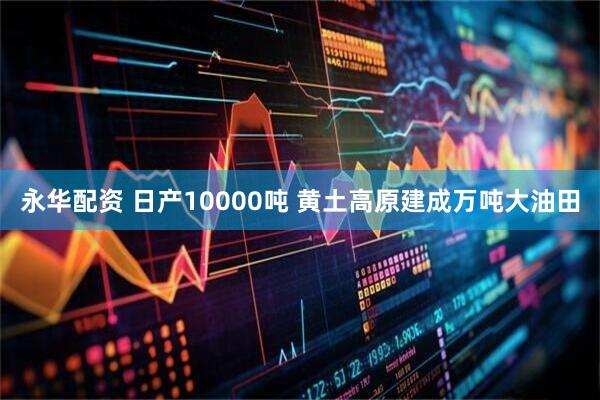 永华配资 日产10000吨 黄土高原建成万吨大油田