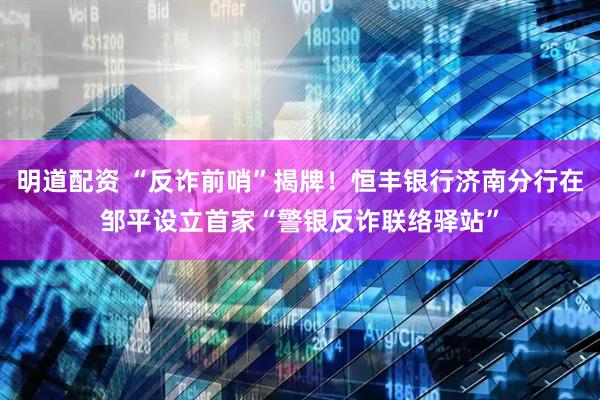 明道配资 “反诈前哨”揭牌！恒丰银行济南分行在邹平设立首家“警银反诈联络驿站”