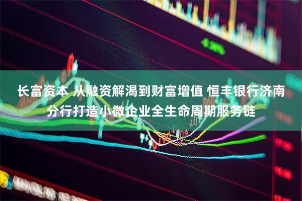 长富资本 从融资解渴到财富增值 恒丰银行济南分行打造小微企业全生命周期服务链