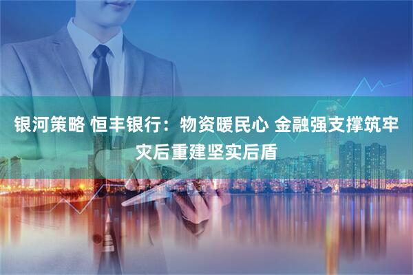 银河策略 恒丰银行：物资暖民心 金融强支撑筑牢灾后重建坚实后盾