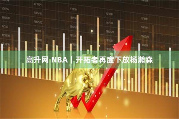 高升网 NBA｜开拓者再度下放杨瀚森