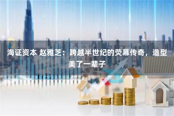 海证资本 赵雅芝：跨越半世纪的荧幕传奇，造型美了一辈子