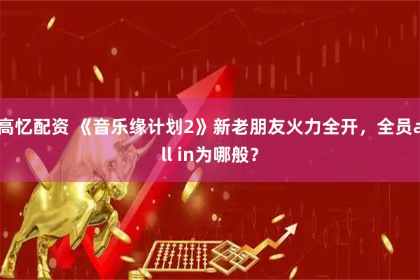 高忆配资 《音乐缘计划2》新老朋友火力全开,全员all in为哪般?