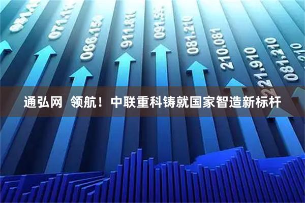 通弘网  领航！中联重科铸就国家智造新标杆