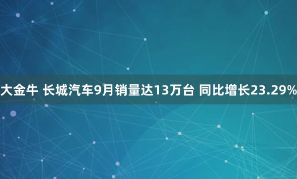 大金牛 长城汽车9月销量达13万台 同比增长23.29%