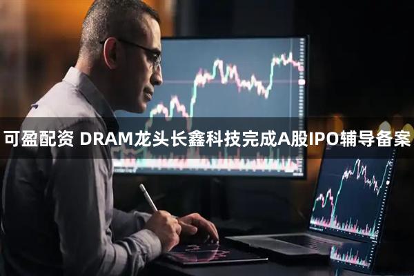 可盈配资 DRAM龙头长鑫科技完成A股IPO辅导备案
