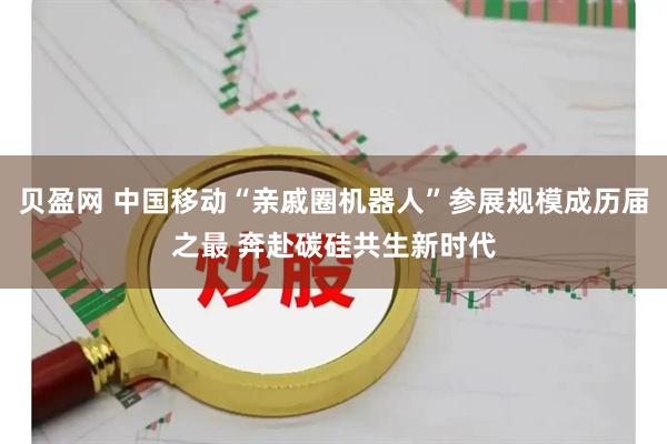 贝盈网 中国移动“亲戚圈机器人”参展规模成历届之最 奔赴碳硅共生新时代